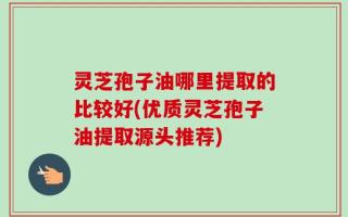 灵芝孢子油哪里提取的比较好(优质灵芝孢子油提取源头推荐)