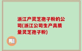浙江产灵芝孢子粉的公司(浙江公司生产高质量灵芝孢子粉)
