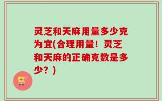 灵芝和天麻用量多少克为宜(合理用量！灵芝和天麻的正确克数是多少？)