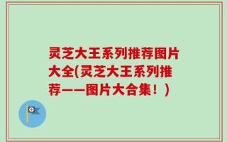灵芝大王系列推荐图片大全(灵芝大王系列推荐——图片大合集！)