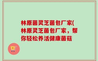 林原菌灵芝菌包厂家(林原灵芝菌包厂家，帮你轻松养活健康菌菇