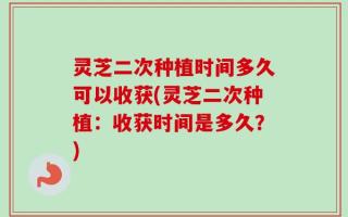 灵芝二次种植时间多久可以收获(灵芝二次种植：收获时间是多久？)