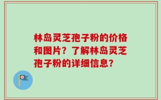 林岛灵芝孢子粉的价格和图片？了解林岛灵芝孢子粉的详细信息？