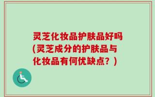 灵芝化妆品护肤品好吗(灵芝成分的护肤品与化妆品有何优缺点？)