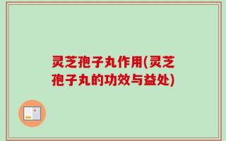 灵芝孢子丸作用(灵芝孢子丸的功效与益处)