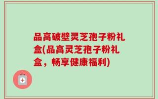 品高破壁灵芝孢子粉礼盒(品高灵芝孢子粉礼盒，畅享健康福利)