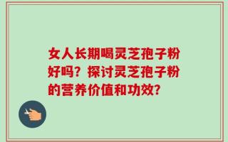 女人长期喝灵芝孢子粉好吗？探讨灵芝孢子粉的营养价值和功效？