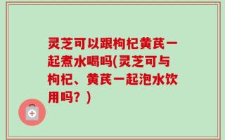 灵芝可以跟枸杞黄芪一起煮水喝吗(灵芝可与枸杞、黄芪一起泡水饮用吗？)
