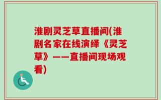 淮剧灵芝草直播间(淮剧名家在线演绎《灵芝草》——直播间现场观看)