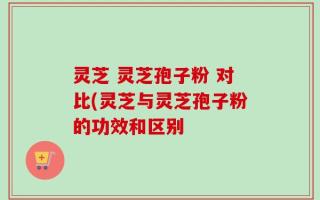 灵芝 灵芝孢子粉 对比(灵芝与灵芝孢子粉的功效和区别