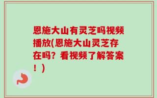 恩施大山有灵芝吗视频播放(恩施大山灵芝存在吗？看视频了解答案！)