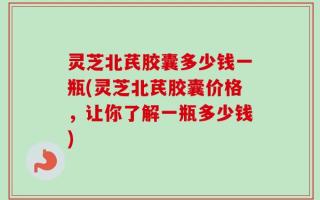 灵芝北芪胶囊多少钱一瓶(灵芝北芪胶囊价格，让你了解一瓶多少钱)