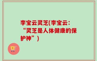 李宝云灵芝(李宝云：“灵芝是人体健康的保护神”)