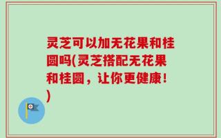 灵芝可以加无花果和桂圆吗(灵芝搭配无花果和桂圆，让你更健康！)