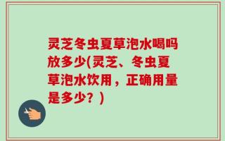 灵芝冬虫夏草泡水喝吗放多少(灵芝、冬虫夏草泡水饮用，正确用量是多少？)