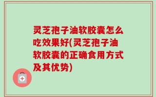 灵芝孢子油软胶囊怎么吃效果好(灵芝孢子油软胶囊的正确食用方式及其优势)