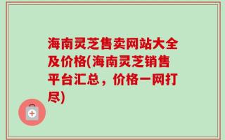 海南灵芝售卖网站大全及价格(海南灵芝销售平台汇总，价格一网打尽)
