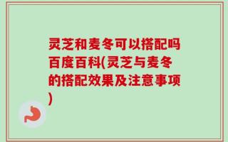 灵芝和麦冬可以搭配吗百度百科(灵芝与麦冬的搭配效果及注意事项)