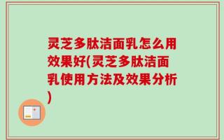 灵芝多肽洁面乳怎么用效果好(灵芝多肽洁面乳使用方法及效果分析)