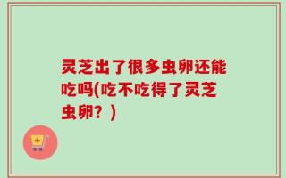 灵芝出了很多虫卵还能吃吗(吃不吃得了灵芝虫卵？)