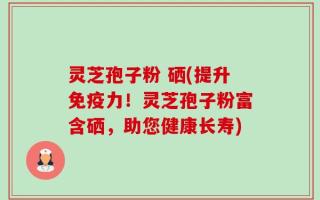 灵芝孢子粉 硒(提升免疫力！灵芝孢子粉富含硒，助您健康长寿)