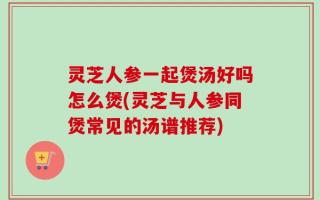 灵芝人参一起煲汤好吗怎么煲(灵芝与人参同煲常见的汤谱推荐)