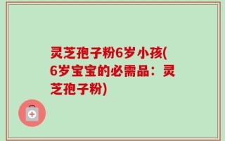 灵芝孢子粉6岁小孩(6岁宝宝的必需品：灵芝孢子粉)