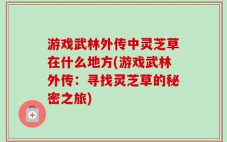 游戏武林外传中灵芝草在什么地方(游戏武林外传：寻找灵芝草的秘密之旅)