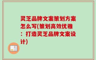 灵芝品牌文案策划方案怎么写(策划高效优雅：打造灵芝品牌文案设计)
