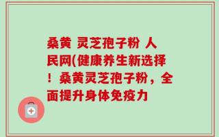 桑黄 灵芝孢子粉 人民网(健康养生新选择！桑黄灵芝孢子粉，全面提升身体免疫力