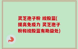灵芝孢子粉 绞股蓝(提高免疫力 灵芝孢子粉和绞股蓝有助益处)