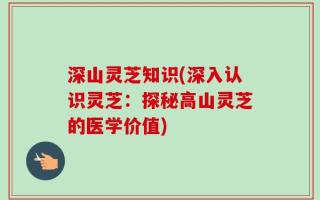 深山灵芝知识(深入认识灵芝：探秘高山灵芝的医学价值)