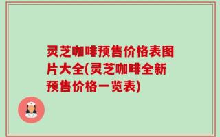 灵芝咖啡预售价格表图片大全(灵芝咖啡全新预售价格一览表)