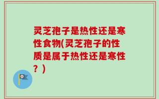 灵芝孢子是热性还是寒性食物(灵芝孢子的性质是属于热性还是寒性？)