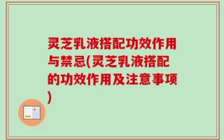 灵芝乳液搭配功效作用与禁忌(灵芝乳液搭配的功效作用及注意事项)