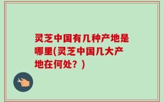 灵芝中国有几种产地是哪里(灵芝中国几大产地在何处？)
