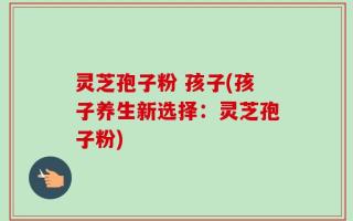 灵芝孢子粉 孩子(孩子养生新选择：灵芝孢子粉)