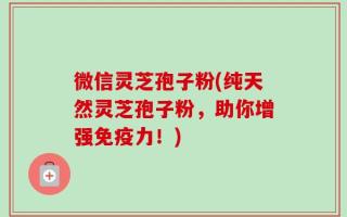 微信灵芝孢子粉(纯天然灵芝孢子粉，助你增强免疫力！)