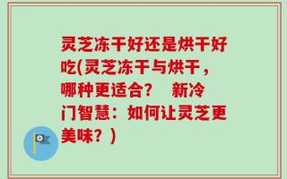 灵芝冻干好还是烘干好吃(灵芝冻干与烘干，哪种更适合？  新冷门智慧：如何让灵芝更美味？)