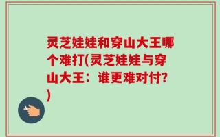 灵芝娃娃和穿山大王哪个难打(灵芝娃娃与穿山大王：谁更难对付？)