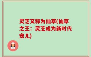 灵芝又称为仙草(仙草之王：灵芝成为新时代宠儿)