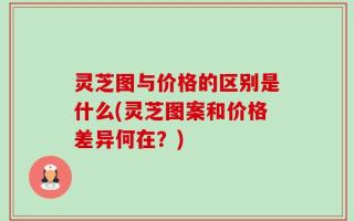 灵芝图与价格的区别是什么(灵芝图案和价格差异何在？)