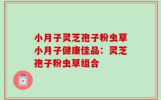 小月子灵芝孢子粉虫草小月子健康佳品：灵芝孢子粉虫草组合