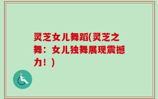 灵芝女儿舞蹈(灵芝之舞：女儿独舞展现震撼力！)