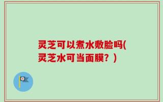 灵芝可以煮水敷脸吗(灵芝水可当面膜？)