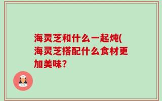 海灵芝和什么一起炖(海灵芝搭配什么食材更加美味？