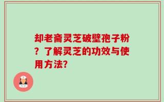 却老斋灵芝破壁孢子粉？了解灵芝的功效与使用方法？