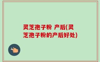 灵芝孢子粉 产后(灵芝孢子粉的产后好处)