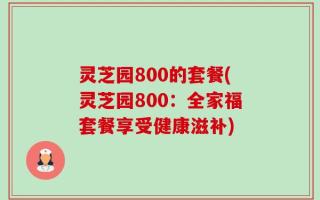 灵芝园800的套餐(灵芝园800：全家福套餐享受健康滋补)