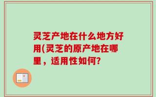 灵芝产地在什么地方好用(灵芝的原产地在哪里，适用性如何？